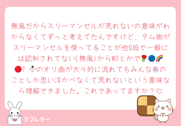 無風だからスリーマンセルが荒れないの意味がわからなくてずっと考えてたんですけど、タム側がスリーマンセルを使ってることが他G担や一般には認知されてない(無風)からWSとかで🌹🔵🌈🔴⛄️🟡のオリ曲が大々的に流れてもみんな🍥のことしか思い浮かべなくて荒れないという意味なら理解できました。これであってますか？