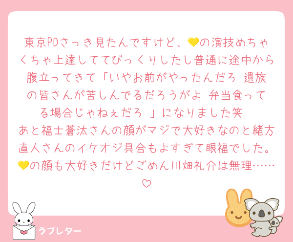 東京PDさっき見たんですけど、💛の演技めちゃくちゃ上達しててびっくりしたし普通に途中から腹立ってきて「いやお前がやったんだろ‼️遺族の皆さんが苦しんでるだろうがよ‼️弁当食ってる場合じゃねぇだろ‼️」になりました笑
あと福士蒼汰さんの顔がマジで大好きなのと緒方直人さんのイケオジ具合もよすぎて眼福でした。💛の顔も大好きだけどごめん川畑礼介は無理……