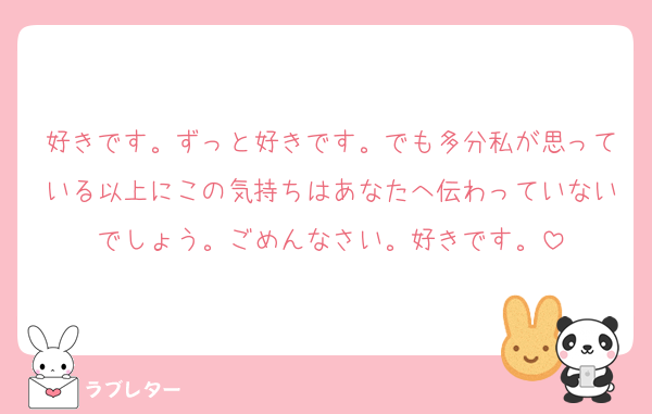 好きです。ずっと好きです。でも多分私が思っている以上にこの気持ちはあなたへ伝わっていないでしょう。ごめんなさい。好きです。