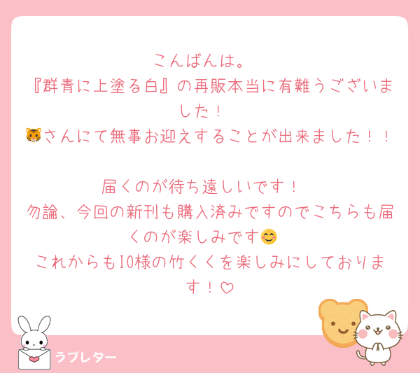 こんばんは。
『群青に上塗る白』の再販本当に有難うございました！
🐯さんにて無事お迎えすることが出来ました！！
届くのが待ち遠しいです！
勿論、今回の新刊も購入済みですのでこちらも届くのが楽しみです😊
これからもIO様の竹くくを楽しみにしております！