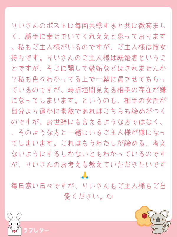 りいさんのポストに毎回共感すると共に微笑ましく、勝手に幸せでいてくれええと思っております。私もご主人様がいるのですが、ご主人様は彼女持ちです。りいさんのご主人様は既婚者ということですが、そこに関して嫉妬などはされませんか？私も色々わかってる上で一緒に居させてもらっているのですが、時折垣間見える相手の存在が嫌になってしまいます。というのも、相手の女性が自分より遥かに素敵であればこちらも諦めがつくのですが、お世辞にも言えるような方ではなく、、そのような方と一緒にいるご主人様が嫌になってしまいます。これはもうわたしが諦める、考えないようにするしかないともわかっているのですが、りいさんのお考えも教えていただきたいです🙏
毎日寒い日々ですが、りいさんもご主人様もご自愛ください。