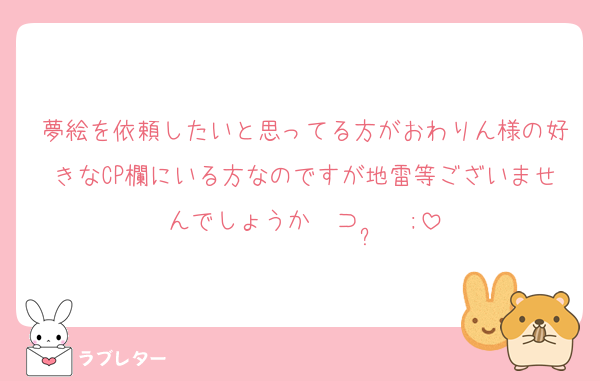 夢絵を依頼したいと思ってる方がおわりん様の好きなCP欄にいる方なのですが地雷等ございませんでしょうか〜⊃  ̫  ;