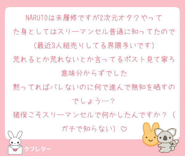 NARUTOは未履修ですが2次元オタクやってた身としてはスリーマンセル普通に知ってたので（最近3人組売りしてる界隈多いです）
荒れるとか荒れないとか言ってるポスト見て寧ろ意味分からずでした
黙ってればバレないのに何で進んで無知を晒すのでしょう…？
猪俣こそスリーマンセルで何かしたんですか？（ガチで知らない）