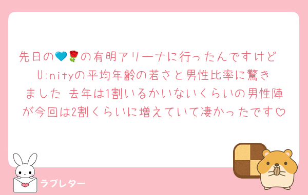 先日の💙🌹の有明アリーナに行ったんですけど
U:nityの平均年齢の若さと男性比率に驚きました 去年は1割いるかいないくらいの男性陣が今回は2割くらいに増えていて凄かったです