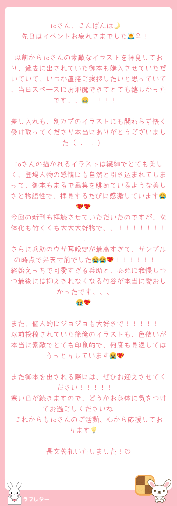 ioさん、こんばんは🌙
先日はイベントお疲れさまでした🙇‍♀️！

以前からioさんの素敵なイラストを拝見しており、過去に出されていた御本も購入させていただいていて、いつか直接ご挨拶したいと思っていて、当日スペースにお邪魔できてとても嬉しかったです、、😭！！！！

差し入れも、別カプのイラストにも関わらず快く受け取ってくださり本当にありがとうございました（ ;  ; ）♡

ioさんの描かれるイラストは繊細でとても美しく、登場人物の感情にも自然と引き込まれてしまって、御本もまるで画集を眺めているような美しさと物語性で、拝見するたびに感激しています😭💖💖‼️
今回の新刊も拝読させていただいたのですが、女体化も竹くくも大大大好物で、、！！！！！！！！
さらに兵助のウサ耳設定が最高すぎて、サンプルの時点で昇天寸前でした😭😭💖！！！！！！
終始えっちで可愛すぎる兵助と、必死に我慢しつつ最後には抑えきれなくなる竹谷が本当に愛おしかったです、、、
😭💖‼️

また、個人的にジョジョも大好きで！！！！！
以前投稿されていた徐倫のイラストも、色使いが本当に素敵でとても印象的で、何度も見返してはうっとりしています😭💖

また御本を出される際には、ぜひお迎えさせてください！！！！！
寒い日が続きますので、どうかお身体に気をつけてお過ごしくださいね🫶🫶
これからもioさんのご活動、心から応援しております💡♡

長文失礼いたしました！