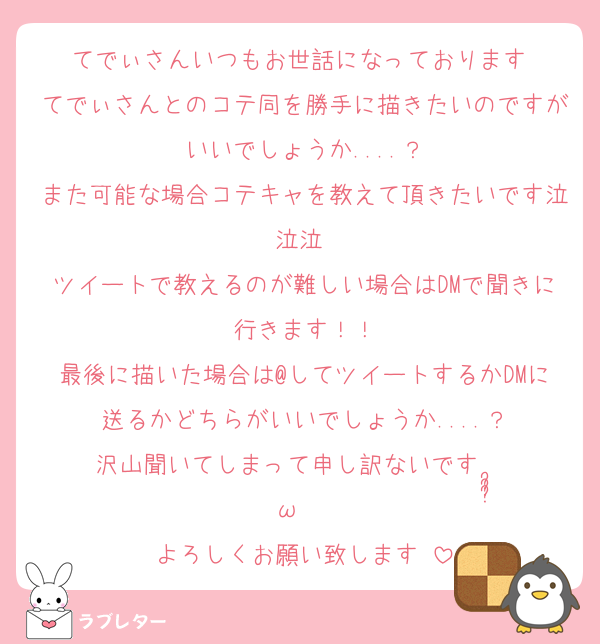 てでぃさんいつもお世話になっております♡
てでぃさんとのコテ同を勝手に描きたいのですがいいでしょうか....？
また可能な場合コテキャを教えて頂きたいです泣泣泣 
ツイートで教えるのが難しい場合はDMで聞きに行きます！！
最後に描いた場合は@してツイートするかDMに送るかどちらがいいでしょうか....？
沢山聞いてしまって申し訳ないですⁿ›̥̥̥ ω ‹ⁿ
よろしくお願い致します♡