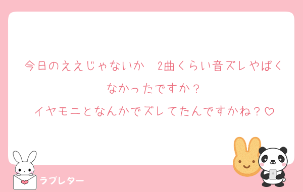 今日のええじゃないか〜2曲くらい音ズレやばくなかったですか？
イヤモニとなんかでズレてたんですかね？
