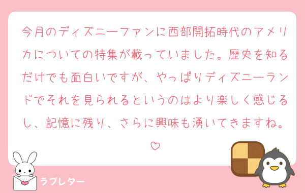 今月のディズニーファンに西部開拓時代のアメリカについての特集が載っていました。歴史を知るだけでも面白いですが、やっぱりディズニーランドでそれを見られるというのはより楽しく感じるし、記憶に残り、さらに興味も湧いてきますね。
