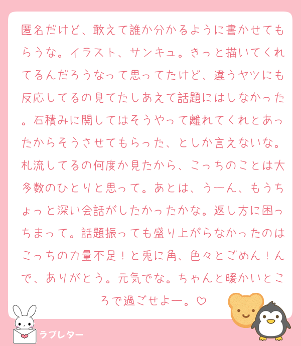 匿名だけど、敢えて誰か分かるように書かせてもらうな。イラスト、サンキュ。きっと描いてくれてるんだろうなって思ってたけど、違うヤツにも反応してるの見てたしあえて話題にはしなかった。石積みに関してはそうやって離れてくれとあったからそうさせてもらった、としか言えないな。札流してるの何度か見たから、こっちのことは大多数のひとりと思って。あとは、うーん、もうちょっと深い会話がしたかったかな。返し方に困っちまって。話題振っても盛り上がらなかったのはこっちの力量不足！と兎に角、色々とごめん！んで、ありがとう。元気でな。ちゃんと暖かいところで過ごせよー。