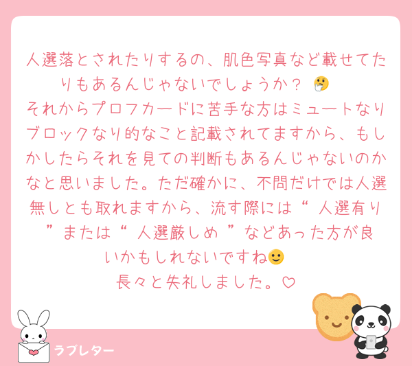 人選落とされたりするの、肌色写真など載せてたりもあるんじゃないでしょうか？ 🤔 
それからプロフカードに苦手な方はミュートなりブロックなり的なこと記載されてますから、もしかしたらそれを見ての判断もあるんじゃないのかなと思いました。ただ確かに、不問だけでは人選無しとも取れますから、流す際には“ 人選有り ”または“ 人選厳しめ ”などあった方が良いかもしれないですね🙂‍↕️
長々と失礼しました。