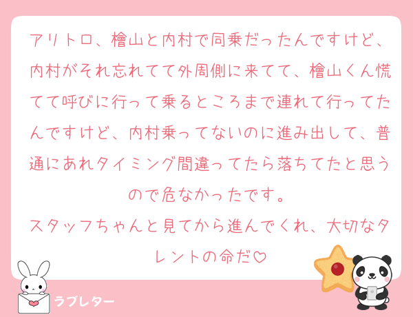 アリトロ、檜山と内村で同乗だったんですけど、内村がそれ忘れてて外周側に来てて、檜山くん慌てて呼びに行って乗るところまで連れて行ってたんですけど、内村乗ってないのに進み出して、普通にあれタイミング間違ってたら落ちてたと思うので危なかったです。
スタッフちゃんと見てから進んでくれ、大切なタレントの命だ