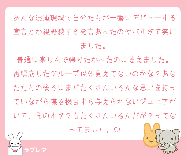 あんな混沌現場で自分たちが一番にデビューする宣言とか視野狭すぎ発言あったのヤバすぎて笑いました。
普通に楽しんで帰りたかったのに萎えました。
再編成したグループ以外見えてないのかな？あなたたちの後ろにまだたくさんいろんな思いを持っていながら喋る機会すら与えられないジュニアがいて、そのオタクもたくさんいるんだが？ってなってました。