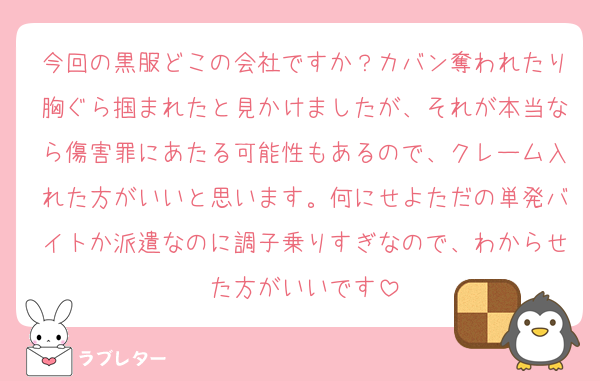 今回の黒服どこの会社ですか？カバン奪われたり胸ぐら掴まれたと見かけましたが、それが本当なら傷害罪にあたる可能性もあるので、クレーム入れた方がいいと思います。何にせよただの単発バイトか派遣なのに調子乗りすぎなので、わからせた方がいいです