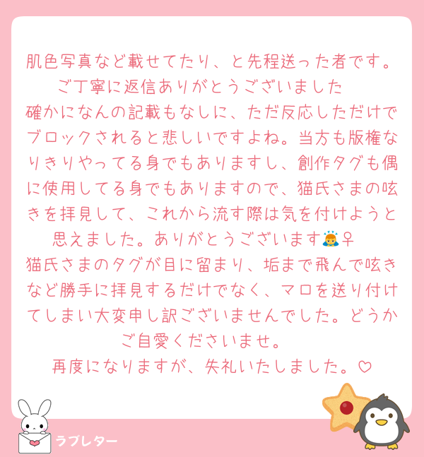 肌色写真など載せてたり、と先程送った者です。ご丁寧に返信ありがとうございました☺️
確かになんの記載もなしに、ただ反応しただけでブロックされると悲しいですよね。当方も版権なりきりやってる身でもありますし、創作タグも偶に使用してる身でもありますので、猫氏さまの呟きを拝見して、これから流す際は気を付けようと思えました。ありがとうございます🙇‍♀️
猫氏さまのタグが目に留まり、垢まで飛んで呟きなど勝手に拝見するだけでなく、マロを送り付けてしまい大変申し訳ございませんでした。どうかご自愛くださいませ。
再度になりますが、失礼いたしました。
