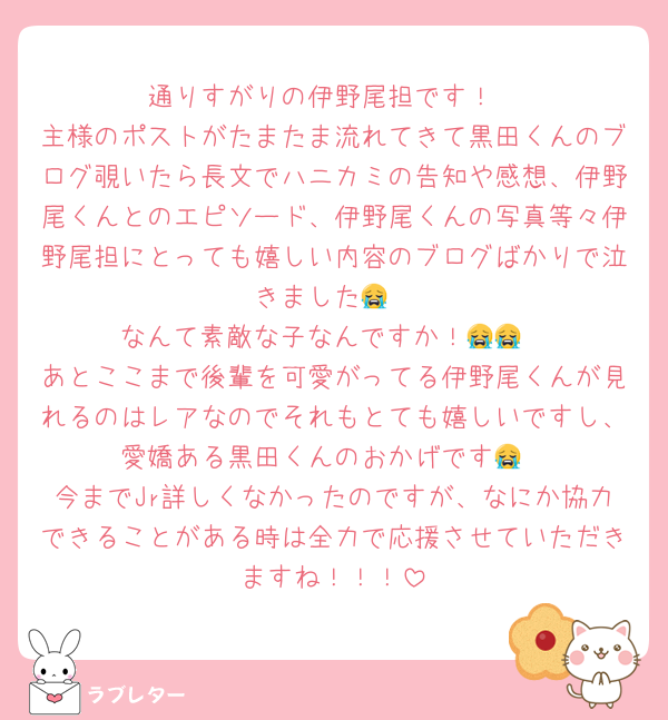 通りすがりの伊野尾担です！
主様のポストがたまたま流れてきて黒田くんのブログ覗いたら長文でハニカミの告知や感想、伊野尾くんとのエピソード、伊野尾くんの写真等々伊野尾担にとっても嬉しい内容のブログばかりで泣きました😭
なんて素敵な子なんですか！😭😭
あとここまで後輩を可愛がってる伊野尾くんが見れるのはレアなのでそれもとても嬉しいですし、愛嬌ある黒田くんのおかげです😭
今までJr詳しくなかったのですが、なにか協力できることがある時は全力で応援させていただきますね！！！