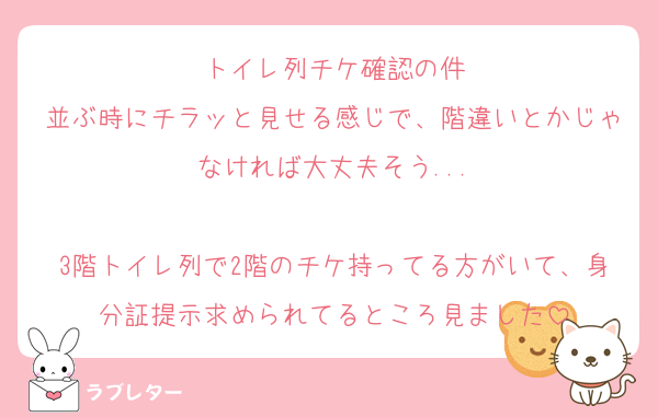 トイレ列チケ確認の件
並ぶ時にチラッと見せる感じで、階違いとかじゃなければ大丈夫そう...

3階トイレ列で2階のチケ持ってる方がいて、身分証提示求められてるところ見ました
