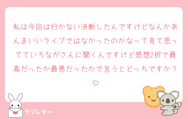 私は今回は行かない決断したんですけどなんかあんまいいライブではなかったのかなって見て思ってていろながさんに聞くんですけど感想2択で最高だったか最悪だったかで言うとどっちですか？