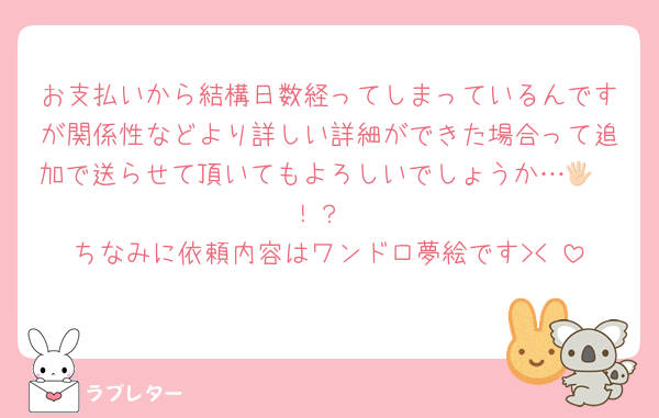 お支払いから結構日数経ってしまっているんですが関係性などより詳しい詳細ができた場合って追加で送らせて頂いてもよろしいでしょうか…🖐🏻！？
ちなみに依頼内容はワンドロ夢絵です><♡