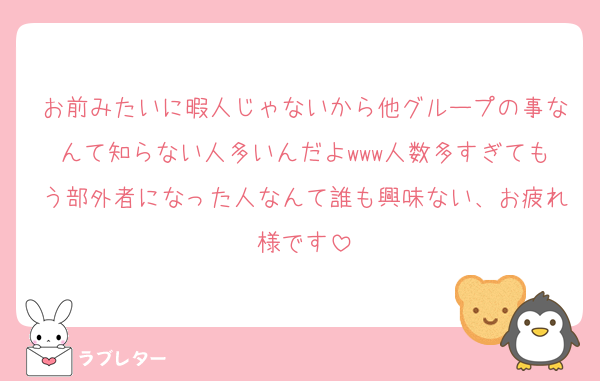 お前みたいに暇人じゃないから他グループの事なんて知らない人多いんだよwww人数多すぎてもう部外者になった人なんて誰も興味ない、お疲れ様です