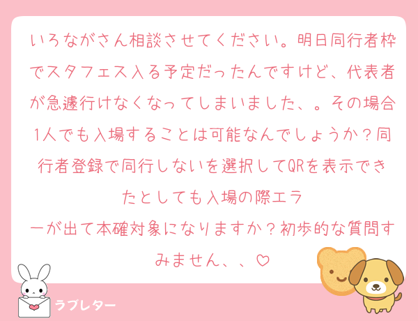 いろながさん相談させてください。明日同行者枠でスタフェス入る予定だったんですけど、代表者が急遽行けなくなってしまいました、。その場合1人でも入場することは可能なんでしょうか？同行者登録で同行しないを選択してQRを表示できたとしても入場の際エラ
一が出て本確対象になりますか？初歩的な質問すみません、、