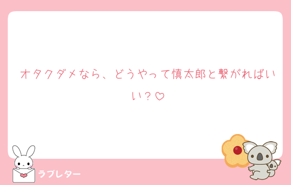 オタクダメなら、どうやって慎太郎と繋がればいい？