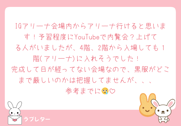 IGアリーナ会場内からアリーナ行けると思います！予習程度にYouTubeで内覧会？上げてる人がいましたが、4階、2階から入場しても１階(アリーナ)に入れそうでした！
完成して日が経ってない会場なので、黒服がどこまで厳しいのかは把握してませんが、、、
参考までに😢