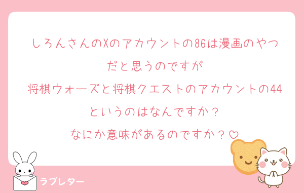 しろんさんのXのアカウントの86は漫画のやつだと思うのですが
将棋ウォーズと将棋クエストのアカウントの44というのはなんですか？
なにか意味があるのですか？