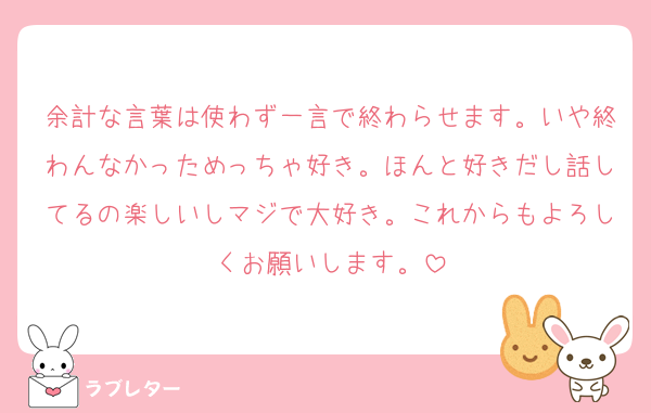 余計な言葉は使わず一言で終わらせます。いや終わんなかっためっちゃ好き。ほんと好きだし話してるの楽しいしマジで大好き。これからもよろしくお願いします。