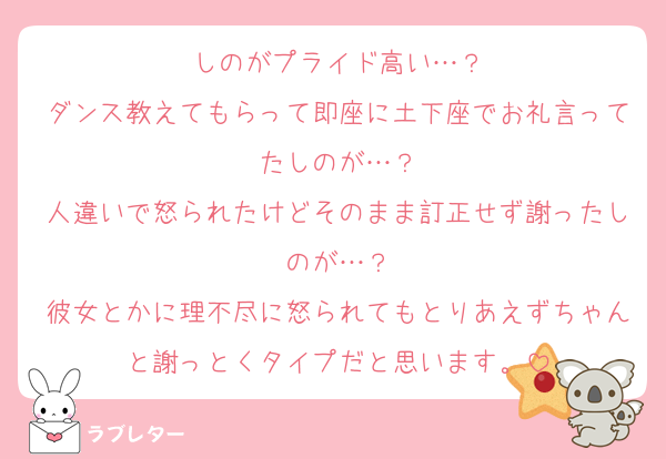 しのがプライド高い…？
ダンス教えてもらって即座に土下座でお礼言ってたしのが…？
人違いで怒られたけどそのまま訂正せず謝ったしのが…？
彼女とかに理不尽に怒られてもとりあえずちゃんと謝っとくタイプだと思います。