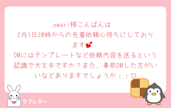 owari様こんばんは
2月1日20時からの先着依頼心待ちにしております💕
DMにはテンプレートなど依頼内容を送るという認識で大丈夫ですか？また、事前DMした方がいいなどありますでしょうか；；