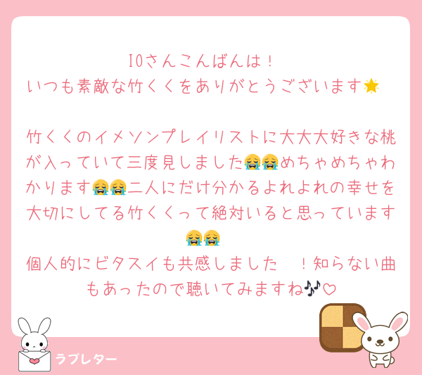 IOさんこんばんは！
いつも素敵な竹くくをありがとうございます🌟

竹くくのイメソンプレイリストに大大大好きな桃が入っていて三度見しました😭😭めちゃめちゃわかります😭😭二人にだけ分かるよれよれの幸せを大切にしてる竹くくって絶対いると思っています😭😭
個人的にビタスイも共感しました〜！知らない曲もあったので聴いてみますね🎶