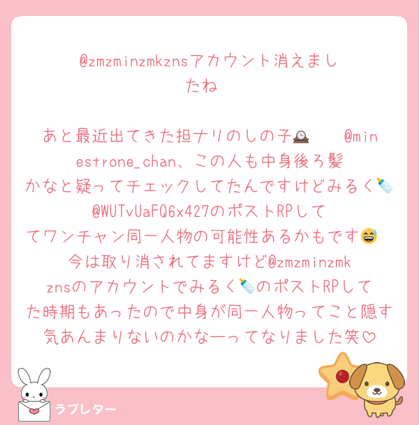 @zmzminzmkznsアカウント消えましたね

あと最近出てきた担ナリのしの子🕰🤍🧽@minestrone_chan、この人も中身後ろ髪かなと疑ってチェックしてたんですけどみるく🍼@WUTvUaFQ6x427のポストRPしててワンチャン同一人物の可能性あるかもです😅
今は取り消されてますけど@zmzminzmkznsのアカウントでみるく🍼のポストRPしてた時期もあったので中身が同一人物ってこと隠す気あんまりないのかなーってなりました笑