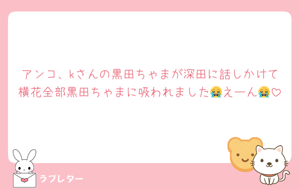 アンコ、kさんの黒田ちゃまが深田に話しかけて横花全部黒田ちゃまに吸われました😭えーん😭