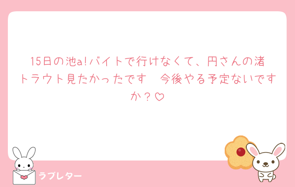 15日の池a!バイトで行けなくて、円さんの渚トラウト見たかったです🥲今後やる予定ないですか？