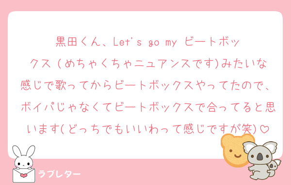 黒田くん、Let's go my ビートボックス (めちゃくちゃニュアンスです)みたいな感じで歌ってからビートボックスやってたので、ボイパじゃなくてビートボックスで合ってると思います(どっちでもいいわって感じですが笑)