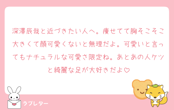 深澤辰哉と近づきたい人へ。痩せてて胸そこそこ大きくて顔可愛くないと無理だよ。可愛いと言ってもナチュラルな可愛さ限定ね。あとあの人ケツと綺麗な足が大好きだよ
