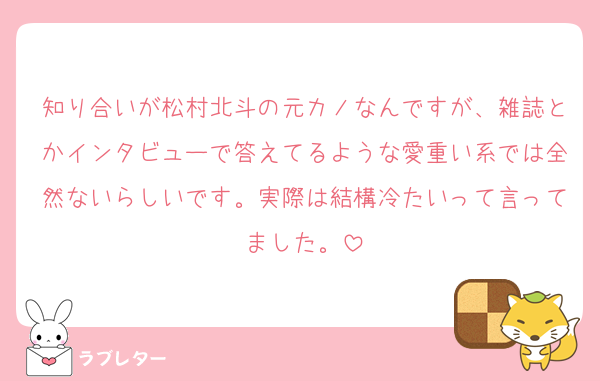 知り合いが松村北斗の元カノなんですが、雑誌とかインタビューで答えてるような愛重い系では全然ないらしいです。実際は結構冷たいって言ってました。