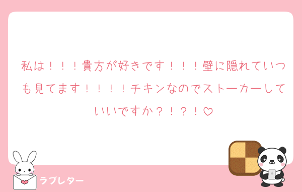 私は！！！貴方が好きです！！！壁に隠れていつも見てます！！！！チキンなのでストーカーしていいですか？！？！
