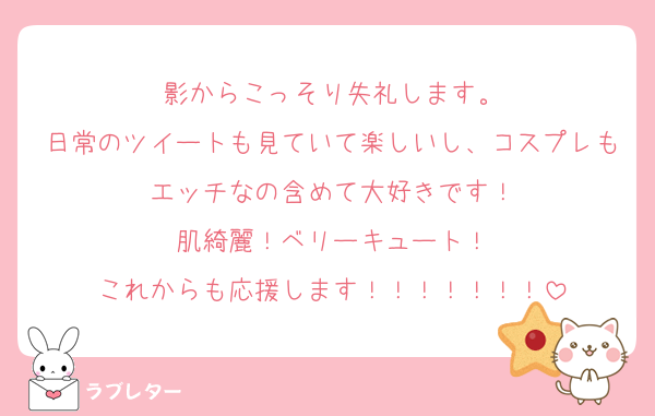 影からこっそり失礼します。
日常のツイートも見ていて楽しいし、コスプレもエッチなの含めて大好きです！
肌綺麗！ベリーキュート！
これからも応援します！！！！！！！