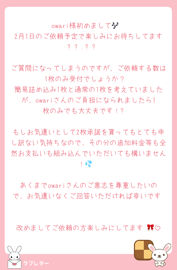 owari様初めまして🎶
2月1日のご依頼予定で楽しみにお待ちしてます꒰ㅜ‪.ㅜ꒱♡

ご質問になってしまうのですが、ご依頼する数は1枚のみ受付でしょうか？
簡易詰め込み1枚と通常の1枚を考えていましたが、owariさんのご負担になられましたら1枚のみでも大丈夫です！✨

もしお気遣いとして2枚承諾を貰ってもとても申し訳ない気持ちなので、その分の追加料金等も全然お支払いも組み込んでいただいても構いません！💦

あくまでowariさんのご意志を尊重したいので、お気遣いなくご回答いただければ幸いです♡

改めましてご依頼の方楽しみにしてます♡🎀