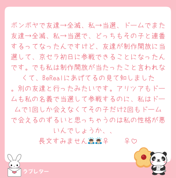 ボンボヤで友達→全滅、私→当選、ドームでまた友達→全滅、私→当選で、どっちもその子と連番するってなったんですけど、友達が制作開放に当選して、京セラ初日に参戦できることになったんです。でも私は制作開放が当たったこと言われなくて、BeRealにあげてるの見て知しました。別の友達と行ったみたいです。アリツアもドームも私の名義で当選して参戦するのに、私はドームで1回しか会えなくてその子だけ2回もドームで会えるのずるいと思っちゃうのは私の性格が悪いんでしょうか、、
長文すみません🙇🏻‍♀️🙇🏻‍♀️