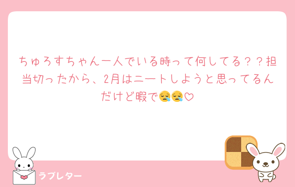 ちゅろすちゃん一人でいる時って何してる？？担当切ったから、2月はニートしようと思ってるんだけど暇で😪😪