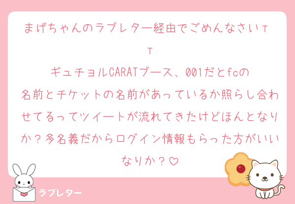 まげちゃんのラブレター経由でごめんなさいт т
ギュチョルCARATブース、001だとfcの名前とチケットの名前があっているか照らし合わせてるってツイートが流れてきたけどほんとなりか？多名義だからログイン情報もらった方がいいなりか？