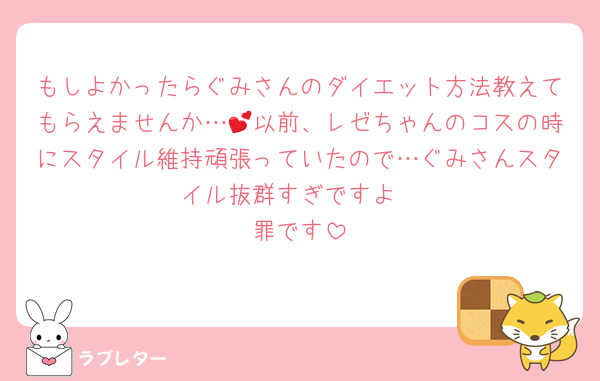 もしよかったらぐみさんのダイエット方法教えてもらえませんか…💕以前、レゼちゃんのコスの時にスタイル維持頑張っていたので…ぐみさんスタイル抜群すぎですよ
罪です