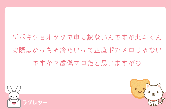 ゲボキショオタクで申し訳ないんですが北斗くん実際はめっちゃ冷たいって正直ドカメロじゃないですか？虚偽マロだと思いますが