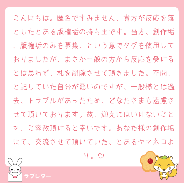 こんにちは。匿名ですみません、貴方が反応を落としたとある版権垢の持ち主です。当方、創作垢、版権垢のみを募集、という意でタグを使用しておりましたが、まさか一般の方から反応を受けるとは思わず、札を削除させて頂きました。不問、と記していた自分が悪いのですが、一般様とは過去、トラブルがあったため、どなたさまも遠慮させて頂いております。故、迎えにはいけないことを、ご容赦頂けると幸いです。あなた様の創作垢にて、交流させて頂いていた、とあるヤマネコより。