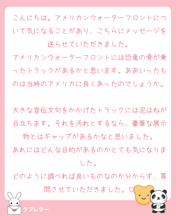 こんにちは。アメリカンウォーターフロントについて気になることがあり、こちらにメッセージを送らせていただきました。
アメリカンウォーターフロントには恐竜の骨が乗ったトラックがあるかと思います。ああいったものは当時のアメリカに良くあったのでしょうか。
大きな宣伝文句をかかげたトラックには泥はねが目立ちます。それを汚れとするなら、豪華な展示物とはギャップがあるかなと思いました。
あれにはどんな目的があるのかとても気になりました。
どのように調べれば良いものなのか分からず、質問させていただきました。