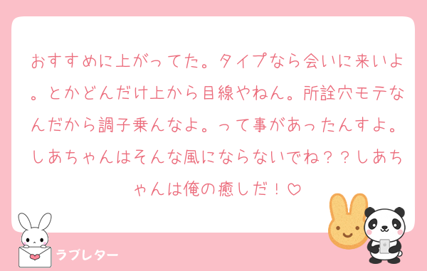おすすめに上がってた。タイプなら会いに来いよ。とかどんだけ上から目線やねん。所詮穴モテなんだから調子乗んなよ。って事があったんすよ。しあちゃんはそんな風にならないでね？？しあちゃんは俺の癒しだ！