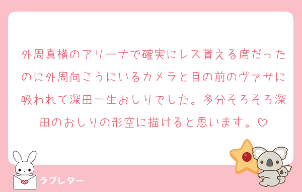 外周真横のアリーナで確実にレス貰える席だったのに外周向こうにいるカメラと目の前のヴァサに吸われて深田一生おしりでした。多分そろそろ深田のおしりの形空に描けると思います。