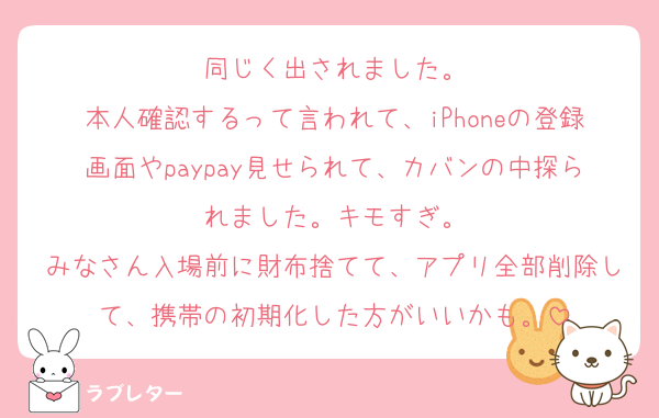 同じく出されました。
本人確認するって言われて、iPhoneの登録画面やpaypay見せられて、カバンの中探られました。キモすぎ。
みなさん入場前に財布捨てて、アプリ全部削除して、携帯の初期化した方がいいかも。